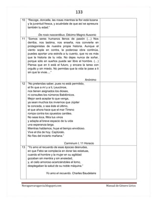 133 
Noraguevaragarcia.blogspot.com Manual de Género Lírico 
10 
“Recoge, doncella, las rosas mientras la flor está lozana y la juventud fresca, y acuérdate de que así se apresura también tu edad.” 
De rosis nascentibus. Décimo Magno Ausonio 
11 
“Somos seres humanos llenos de pasión (…) Nos derriba, nos lastima, nos enseña, nos convierte en protagonistas de nuestra propia historia. Aunque el viento sopla en contra, la poderosa obra continúa, puedes aportar una estrofa a tu cuento, que no es más que la historia de tu vida. No dejes nunca de soñar, porque sólo en sueños puede ser libre el hombre. (…) Piensa que en ti está el futuro, y encara la tarea con orgullo y sin miedo. No permitas que la vida te pase a ti sin que la vivas....” 
Anónimo 
12 
“No pretendas saber, pues no está permitido, el fin que a mí y a ti, Leucónoe, nos tienen asignados los dioses, ni consultes los números Babilónicos. Mejor será aceptar lo que venga, ya sean muchos los inviernos que Júpiter te conceda, o sea éste el último, el que ahora hace que el mar Tirreno rompa contra los opuestos cantiles. No seas loca, filtra tus vinos y adapta al breve espacio de tu vida una esperanza larga. Mientras hablamos, huye el tiempo envidioso. Vive el día de hoy. Captúralo. No fíes del incierto mañana.” 
Carminum I, 11 Horacio 
13 
“Yo amo el recuerdo de esas épocas desnudas, en que Febo se complacía en dorar las estatuas, cuando el hombre y la mujer en su agilidad gozaban sin mentira y sin ansiedad, y, el cielo amoroso acariciándoles el lomo, desplegaban la salud de su noble máquina.” 
Yo amo el recuerdo. Charles Baudelaire 
 
