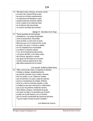 134 
Noraguevaragarcia.blogspot.com Manual de Género Lírico 
14 
“Movióla el sitio umbroso, el manso viento, el suave olor d’aquel florido suelo; las aves en el fresco apartamiento vio descansar del trabajoso vuelo; secaba entonces el terreno aliento el sol, subido en la mitad del cielo; en el silencio sólo escuchaba un susurro de abeja que sonaba.” 
Égloga III. Garcilaso de la Vega 
15 
“Seres queridos te miré sañuda 
arrebatarme, y te juzgué implacable 
como la desventura, inexorable 
como el dolor y cruel como la duda. 
Mas hoy que a mí te acercas fría, muda, 
sin odio y sin amor, ni hosca ni afable, 
en ti la majestad de lo insondable 
y lo eterno mi espíritu saluda. 
Y yo, sin la impaciencia del suicida, 
ni el pavor del feliz, ni el miedo inerte 
del criminal, aguardo tu venida 
que igual a la de todos es mi suerte: 
cuando nada se espera de la vida, 
algo debe esperarse de la muerte.” 
A la muerte. Guillermo Blest Gana 
16 
“Niña, arranca las rosas, no esperes a mañana. 
Córtalas a destajo, desaforadamente, 
sin pararte a pensar si son malas o buenas. 
Que no quede ni una. Púlele los rosales 
que encuentres a tu paso y deja las espinas 
para tus compañeras de colegio. Disfruta 
de la luz y del oro mientras puedas y rinde 
tu belleza a ese dios rechoncho y melancólico 
que va por los jardines instilando veneno. 
Goza labios y lengua, machácate de gusto 
con quien se deje y no permitas que el otoño 
te pille con la piel reseca y sin un hombre 
(por lo menos) comiéndote las hechuras del alma. 
Y que la negra muerte te quite lo bailado.” 
Luis Alberto de Cuenca 
 
