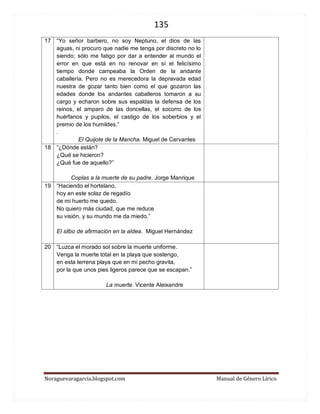 135 
Noraguevaragarcia.blogspot.com Manual de Género Lírico 
17 
“Yo señor barbero, no soy Neptuno, el dios de las aguas, ni procuro que nadie me tenga por discreto no lo siendo; sólo me fatigo por dar a entender al mundo el error en que está en no renovar en sí el felicísimo tiempo donde campeaba la Orden de la andante caballería. Pero no es merecedora la depravada edad nuestra de gozar tanto bien como el que gozaron las edades donde los andantes caballeros tomaron a su cargo y echaron sobre sus espaldas la defensa de los reinos, el amparo de las doncellas, el socorro de los huérfanos y pupilos, el castigo de los soberbios y el premio de los humildes.” 
. 
El Quijote de la Mancha. Miguel de Cervantes 
18 
“¿Dónde están? 
¿Qué se hicieron? 
¿Qué fue de aquello?” 
Coplas a la muerte de su padre. Jorge Manrique 
19 
“Haciendo el hortelano, 
hoy en este solaz de regadío 
de mi huerto me quedo. 
No quiero más ciudad, que me reduce 
su visión, y su mundo me da miedo.” 
El silbo de afirmación en la aldea. Miguel Hernández 
20 
“Luzca el morado sol sobre la muerte uniforme. Venga la muerte total en la playa que sostengo, en esta terrena playa que en mi pecho gravita, por la que unos pies ligeros parece que se escapan.” 
La muerte. Vicente Aleixandre 
 