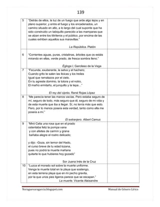 139 
Noraguevaragarcia.blogspot.com Manual de Género Lírico 
5 
“Detrás de ellos, la luz de un fuego que arde algo lejos y en plano superior, y entre el fuego y los encadenados, un camino situado en alto, a lo largo del cual suponte que ha sido construido un tabiquillo parecido a las mamparas que se alzan entre los titiriteros y el público, por encima de las cuales exhiben aquellos sus maravillas.” 
La República. Platón 
6 
“Corrientes aguas, puras, cristalinas, árboles que os estáis mirando en ellas, verde prado, de fresca sombra lleno.” 
Égloga I, Garcilaso de la Vega 
7 
“Fecunda, exuberante, la selva y el hachero; Cuando grito te salen las lloicas y los treiles Igual que ramalazos por el cielo. En tu agreste dominio, la totora y el notro, El mañío ermitaño, el junquillo y la tepa…” 
El rey del ciprés. René Rojas López 
8 
“Me parecía tener las manos vacías. Pero estaba seguro de mí, seguro de todo, más seguro que él, seguro de mi vida y de esta muerte que iba a llegar. Sí, no tenía más que esto. Pero, por lo menos poseía esta verdad, tanto como ella me poseía a mí.” 
El extranjero. Albert Camus 
9 
“Miró Celia una rosa que en el prado 
ostentaba feliz la pompa vana 
y con afeites de carmín y grana 
bañaba alegre el rostro delicado; 
y dijo: -Goza, sin temor del Hado, 
el curso breve de tu edad lozana, 
pues no podrá la muerte mañana 
quitarte lo que hubieres hoy gozado” 
Sor Juana Inés de la Cruz 
10 
“Luzca el morado sol sobre la muerte uniforme. Venga la muerte total en la playa que sostengo, en esta terrena playa que en mi pecho gravita, por la que unos pies ligeros parece que se escapan.” 
La muerte. Vicente Aleixandre 
 