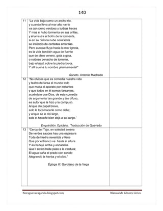 140 
Noraguevaragarcia.blogspot.com Manual de Género Lírico 
11 
“La vida baja como un ancho río, 
y cuando lleva al mar alto navío 
va con cieno verdoso y turbias heces 
Y más si hubo tormenta en sus orillas, 
y él arrastra el botín de la tormenta, 
si en su cielo la nube cenicienta 
se incendió de centellas amarillas. 
Pero aunque fluya hacia la mar ignota, 
es la vida también agua de fuente 
que de claro venero, gota a gota, 
o ruidoso penacho de torrente, 
bajo el azul, sobre la piedra brota. 
Y allí suena tu nombre ¡eternamente!” 
Soneto. Antonio Machado 
12 
“No olvides que es comedia nuestra vida y teatro de farsa el mundo todo que muda el aparato por instantes y que todos en él somos farsantes; acuérdate que Dios, de esta comedia de argumento tan grande y tan difuso, es autor que la hizo y la compuso. Al que dio papel breve, solo le tocó hacerle como debe; y al que se le dio largo, solo el hacerle bien dejó a su cargo.” 
Enquiridión. Epicteto. Traducción de Quevedo 
13 
“Cerca del Tajo, en soledad amena 
De verdes sauces hay una espesura 
Toda de hiedra revestida y llena 
Que por el tranco va hasta el altura 
Y así la teje arriba y encadena 
Que`l sol no halla paso a la verdura; 
El agua baña el prado con sonido 
Alegrando la hierba y el oído.” 
Égloga III, Garcilaso de la Vega 
 