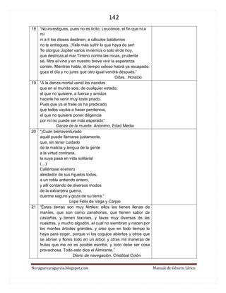 142 
Noraguevaragarcia.blogspot.com Manual de Género Lírico 
18 
“No investigues, pues no es lícito, Leucónoe, el fin que ni a mí 
ni a ti los dioses destinen; a cálculos babilonios 
no te entregues. ¡Vale más sufrir lo que haya de ser! 
Te otorgue Júpiter varios inviernos o solo el de hoy, 
que destroza al mar Tirreno contra las rocas, prudente 
sé, filtra el vino y en nuestro breve vivir la esperanza 
contén. Mientras hablo, el tiempo celoso habrá ya escapado: 
goza el día y no jures que otro igual vendrá después.” 
Odas. Horacio 
19 
“A la danza mortal venid los nacidos 
que en el mundo sois, de cualquier estado; 
el que no quisiere, a fuerza y amidos 
hacerle he venir muy toste priado. 
Pues que ya el fraile os ha predicado 
que todos vayáis a hacer penitencia, 
el que no quisiere poner diligencia 
por mí no puede ser más esperado” 
Danza de la muerte. Anónimo, Edad Media 
20 
“¡Cuán bienaventurado 
aquél puede llamarse justamente, 
que, sin tener cuidado 
de la malicia y lengua de la gente 
a la virtud contraria, 
la suya pasa en vida solitaria! 
(…) 
Caliéntase el enero 
alrededor de sus hijuelos todos, 
a un roble ardiendo entero, 
y allí contando de diversos modos 
de la extranjera guerra, 
duerme seguro y goza de su tierra.” 
Lope Félix de Vega y Carpio 
21 
“Éstas tierras son muy fértiles: ellos las tienen llenas de maníes, que son como zanahorias, que tienen sabor de castañas, y tienen faxones, y favas muy diversas de las nuestras, y mucho algodón, el cual no siembran y nacen por los montes árboles grandes, y creo que en todo tiempo lo haya para coger, porque vi los cogujos abiertos y otros que se abrían y flores todo en un árbol, y otras mil maneras de frutas que me no es posible escribir, y todo debe ser cosa provechosa. Todo esto dice el Almirante.” 
Diario de navegación. Cristóbal Colón 
 