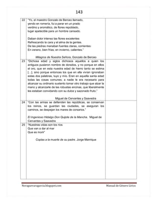 143 
Noraguevaragarcia.blogspot.com Manual de Género Lírico 
22 
“Yo, el maestro Gonzalo de Berceo llamado, 
yendo en romería, fui a parar en un prado 
verdino y aromático, de flores repoblado, 
lugar apetecible para un hombre cansado. 
Daban dolor intenso las flores excelentes 
Refrescando la cara y el alma de la gentes. 
De las piedras manaban fuentes claras, corrientes: 
En verano, bien frías; en invierno, calientes.” 
Milagros de Nuestra Señora, Gonzalo de Berceo 
23 
“Dichosa edad y siglos dichosos aquellos a quien los antiguos pusieron nombre de dorados, y no porque en ellos el oro, que en esta nuestra edad de hierro tanto se estima […], sino porque entonces los que en ella vivían ignoraban estas dos palabras, tuyo y mío. Eran en aquella santa edad todas las cosas comunes; a nadie le era necesario para alcanzar su ordinario sustento tomar otro trabajo que alzar la mano y alcanzarle de las robustas encinas, que liberalmente les estaban convidando con su dulce y sazonado fruto.” 
Miguel de Cervantes y Saavedra 
24 
“Con las armas se defienden las repúblicas, se conservan los reinos, se guardan las ciudades, se aseguran los caminos, se despejan los mares de corsarios.” 
El Ingenioso Hidalgo Don Quijote de la Mancha. Miguel de Cervantes y Saavedra 
25 
“Nuestras vidas son los ríos 
Que van a dar al mar 
Que es morir” 
Coplas a la muerte de su padre. Jorge Manrique 
 