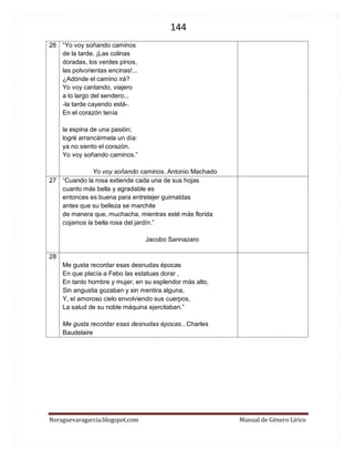 144 
Noraguevaragarcia.blogspot.com Manual de Género Lírico 
26 
“Yo voy soñando caminos de la tarde. ¡Las colinas doradas, los verdes pinos, las polvorientas encinas!... ¿Adónde el camino irá? Yo voy cantando, viajero a lo largo del sendero... -la tarde cayendo está-. En el corazón tenía 
la espina de una pasión; logré arrancármela un día: ya no siento el corazón. 
Yo voy soñando caminos.” 
Yo voy soñando caminos. Antonio Machado 
27 
“Cuando la rosa extiende cada una de sus hojas cuanto más bella y agradable es entonces es buena para entretejer guirnaldas antes que su belleza se marchite de manera que, muchacha, mientras esté más florida cojamos la bella rosa del jardín.” 
Jacobo Sannazaro 
28 
Me gusta recordar esas desnudas épocas En que placía a Febo las estatuas dorar , En tanto hombre y mujer, en su esplendor más alto, Sin angustia gozaban y sin mentira alguna, Y, el amoroso cielo envolviendo sus cuerpos, La salud de su noble máquina ejercitaban.” 
Me gusta recordar esas desnudas épocas...Charles Baudelaire 
 