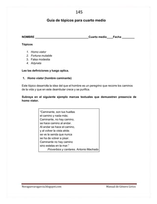 145 
Noraguevaragarcia.blogspot.com Manual de Género Lírico 
Guía de tópicos para cuarto medio 
NOMBRE __________________________________Cuarto medio____Fecha ________ 
Tópicos 
1. Homo viator 
2. Fortuna mutabile 
3. Falsa modestia 
4. Adynata 
Lee las definiciones y luego aplica. 
1. Homo viator (hombre caminante) 
Este tópico desarrolla la idea del que el hombre es un peregrino que recorre los caminos de la vida y que en este deambular crece y se purifica. 
Subraya en el siguiente ejemplo marcas textuales que demuestren presencia de homo viator. 
“Caminante, son tus huellas el camino y nada más; Caminante, no hay camino, se hace camino al andar. Al andar se hace el camino, y al volver la vista atrás se ve la senda que nunca se ha de volver a pisar. Caminante no hay camino sino estelas en la mar.” 
Proverbios y cantares. Antonio Machado 
 