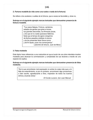 146 
Noraguevaragarcia.blogspot.com Manual de Género Lírico 
2. Fortuna mutabile (la vida como una rueda o rueda de la fortuna) 
Se refiere a los avatares o vueltas de la fortuna, que a veces es favorable y, otras no. 
Subraya en el siguiente ejemplo marcas textuales que demuestren presencia de fortuna mutabile. 
“Tus casos falaçes, Fortuna, cantamos, estados de gentes que giras e trocas, tus grandes discordias, tus firmezas pocas, y los que en tu rueda quexosos fallamos; fasta que al tempo de agora vengamos de fechos pasados cobdiçia mi pluma y de los presentes fazer breve suma: y dé fin Apolo, pues nos començamos.” 
Laberinto de fortuna. Juan de Mena 
3. Falsa modestia 
Este tópico hace referencia a una costumbre en que el autor de una obra intentaba mostrar modestia para alcanzar la conmiseración y complicidad de sus lectores a través de una especie de súplica. 
Subraya en el siguiente ejemplo marcas textuales que demuestren presencia de falsa modestia. 
“De lo que encontraren mal expresado no echen la culpa más que a mi falta de entendimiento; si por el contrario, encontraren algo provechoso o bien escrito, agradézcanlo a Dios, inspirador de todos los buenos dichos y buenas obras.” 
El Conde Lucanor, don Juan Manuel 
 