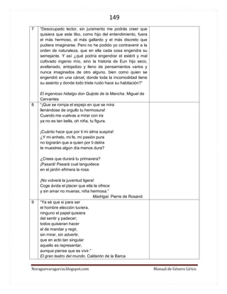 149 
Noraguevaragarcia.blogspot.com Manual de Género Lírico 
7 
“Desocupado lector, sin juramento me podrás creer que quisiera que este libo, como hijo del entendimiento, fuera el más hermoso, el más gallardo y el más discreto que pudiera imaginarse. Pero no he podido yo contravenir a la orden de naturaleza, que en ella cada cosa engendra su semejante. Y así ¿qué podría engendrar el estéril y mal cultivado ingenio mío, sino la historia de Eun hijo seco, avellanado, antojadizo y lleno de pensamientos varios y nunca imaginados de otro alguno, bien como quien se engendró en una cárcel, donde toda la incomodidad tiene su asiento y donde todo triste ruido hace su habitación?” 
El ingenioso hidalgo don Quijote de la Mancha. Miguel de Cervantes 
8 
“¡Que se rompa el espejo en que se mira llenándose de orgullo tu hermosura! Cuando me vuelvas a mirar con ira ya no es tan bella, oh niña, tu figura. ¡Cuánto hace que por ti mi alma suspira! ¿Y mi anhelo, mi fe, mi pasión pura no lograrán que a quien por ti delira te muestres algún día menos dura? ¿Crees que durará tu primavera? ¡Pasará! Pasará cual languidece en el jardín efímera la rosa. ¡No volverá la juventud ligera! Coge ávida el placer que ella te ofrece y sin amar no mueras, niña hermosa.” 
Madrigal. Pierre de Rosand 
9 
“Ya sé que si para ser 
el hombre elección tuviera, 
ninguno el papel quisiera 
del sentir y padecer; 
todos quisieran hacer 
el de mandar y regir, 
sin mirar, sin advertir, 
que en acto tan singular 
aquello es representar, 
aunque piense que es vivir.” 
El gran teatro del mundo. Calderón de la Barca 
 