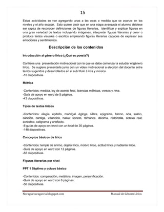15 
Noraguevaragarcia.blogspot.com Manual de Género Lírico 
Estas actividades se van agregando unas a las otras a medida que se avanza en los niveles y el año escolar. Esto quiere decir que en una etapa avanzada el alumno debiese ser capaz de reconocer definiciones de figuras literarias, identificar y explicar figuras en una gran variedad de textos incluyendo imágenes, interpretar figuras literarias y crear o produce textos visuales o escritos empleando figuras literarias capaces de expresar sus emociones y sentimientos. 
Descripción de los contenidos 
Introducción al género lírico (¿Qué es poesía?) 
Contiene una presentación motivacional con la que se debe comenzar a estudiar el género lírico. Se sugiere presentarla junto con un video motivacional a elección del docente entre textos sugeridos y desarrollados en el sub título Lírica y música. 
-10 diapositivas 
Métrica 
-Contenidos: medida, ley de acento final, licencias métricas, versos y rima. 
-Guía de apoyo en word de 5 páginas. 
-43 diapositivas. 
Tipos de textos líricos 
-Contenidos: elegía, epitafio, madrigal, égloga, sátira, epigrama, himno, oda, salmo, canción, cantiga, villancico, haiku; soneto, romance, décima, redondilla, octava real; acróstico, caligrama y artefacto. 
-8 guías de apoyo en word con un total de 30 páginas. 
-148 diapositivas. 
Conceptos básicos de lírica 
-Contenidos: temple de ánimo, objeto lírico, motivo lírico, actitud lírica y hablante lírico. 
-Guía de apoyo en word con 12 páginas. 
-82 diapositivas. 
Figuras literarias por nivel 
PPT 1 Séptimo y octavo básico 
-Contenidos: comparación, metáfora, imagen, personificación. 
-Guía de apoyo en word con 6 páginas. 
-50 diapositivas. 
 