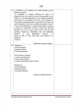 151 
Noraguevaragarcia.blogspot.com Manual de Género Lírico 
13 
“-¿También a ti te enseñó el río aquel secreto: que el tiempo no existe? 
-Sí, Siddartha. Te estarás refiriendo sin duda a lo siguiente: Que el río está a la vez en todas partes, en su origen y en su desembocadura, en la cascada, alrededor de la barca, en los rápidos, en el mar, en la montaña, en todas partes simultáneamente, y que para él no existe más que el presente sin la menor sombra de pasado o futuro". - Así es -dijo Siddhartha. Y cuando me lo enseñó, me puse a recorrer y contemplar mi vida y advertí que ella era también era un río y que nada es real, sino tan sólo sombras, separan al Siddhartha niño del Siddhartha hombre y del Siddhartha anciano (...) Nada ha sido, ni será, todo tiene una esencia y un presente. Todo es.” 
Siddhartha. Hermann Hesse 
14 
“Atardece, sí 
mi alma atardece 
descansa la tierra 
y mi alma descansa. 
Ya los soles no volverán 
a rozar mi piel de grano 
ni los amores se volverán 
a manantiales sobre mi mano. 
Atardece, sí 
mi alma atardece 
descansa la tierra 
y mi alma descansa.” 
Atardece. Nora Guevara 
 