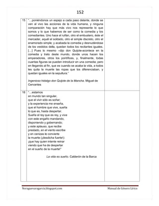 152 
Noraguevaragarcia.blogspot.com Manual de Género Lírico 
15 
“…poniéndonos un espejo a cada paso delante, donde se ven al vivo las acciones de la vida humana, y ninguna comparación hay que más vivo nos represente lo que somos y lo que habemos de ser como la comedia y los comediantes. Uno hace el rufián, otro el embustero, éste el mercader, aquél el soldado, otro el simple discreto, otro el enamorado simple; y acabada la comedia y desnudándose de los vestidos della, quedan todos los recitantes iguales. […] Pues lo mesmo –dijo don Quijote-acontece en la comedia y trato deste mundo, donde unos hacen los emperadores, otros los pontífices, y, finalmente, todas cuantas figuras se pueden introducir en una comedia; pero en llegando al fin, que es cuando se acaba la vida, a todos les quita la muerte las ropas que los diferenciaban, y quedan iguales en la sepultura.” 
Ingenioso hidalgo don Quijote de la Mancha. Miguel de Cervantes 
16 
“…estamos en mundo tan singular, que el vivir sólo es soñar; y la experiencia me enseña, que el hombre que vive, sueña lo que es, hasta despertar. 
Sueña el rey que es rey, y vive con este engaño mandando, disponiendo y gobernando; y este aplauso, que recibe prestado, en el viento escribe y en cenizas le convierte la muerte (¡desdicha fuerte!): ¡que hay quien intente reinar viendo que ha de despertar en el sueño de la muerte!” 
La vida es sueño. Calderón de la Barca 
 