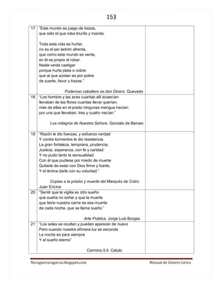 153 
Noraguevaragarcia.blogspot.com Manual de Género Lírico 
17 
“Este mundo es juego de bazas, que sólo el que roba triunfa y manda. Toda esta vida es hurtar, no es el ser ladrón afrenta, que como este mundo es venta, en él es propio el robar. Nadie verás castigar porque hurta plata o cobre: que al que azotan es por pobre de suerte, favor y trazas.” 
Poderoso caballero es don Dinero. Quevedo 
18 
“Los hombre y las aves cuantas allí acaecían 
llevaban de las flores cuantas llevar querían, 
más de ellas en el prado ningunas mengua hacían: 
por una que llevaban, tres y cuatro nacían.” 
Los milagros de Nuestra Señora. Gonzalo de Berceo 
19 
“Razón le dio fuerzas, y esfuerzo verdad 
Y contra tormentos le dio resistencia 
La gran fortaleza, temprana, prudencia, 
Justicia, esperanza, con fe y caridad: 
Y no pudo tanto la sensualidad 
Con él que pudiese por miedo de muerte 
Quitarle de estar con Dios firme y fuerte, 
Y el ánima darle con su voluntad.” 
Coplas a la prisión y muerte del Marqués de Cotro. Juan Encina 
20 
“Sentir que la vigilia es otro sueño 
que sueña no soñar y que la muerte 
que tiene nuestra carne es esa muerte 
de cada noche, que se llama sueño.” 
Arte Poética. Jorge Luis Borges 
21 
“Los soles se ocultan y pueden aparecer de nuevo 
Pero cuando nuestra efímera luz se esconde 
La noche es para siempre 
Y el sueño eterno” 
Carmina 5,4. Catulo 
 