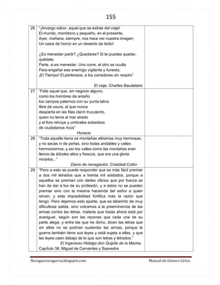 155 
Noraguevaragarcia.blogspot.com Manual de Género Lírico 
26 
“¡Amargo sabor, aquel que se extrae del viaje! El mundo, monótono y pequeño, en el presente, Ayer, mañana, siempre, nos hace ver nuestra imagen; Un oasis de horror en un desierto de tedio! ¿Es menester partir? ¿Quedarse? Si te puedes quedar, quédate; Parte, si es menester. Uno corre, el otro se oculta Para engañar ese enemigo vigilante y funesto, ¡El Tiempo! El pertenece, a los corredores sin respiro” 
El viaje. Charles Baudelaire 
27 
“Feliz aquel que, sin negocio alguno, 
como los hombres de antaño 
los campos paternos con su yunta labra 
libre de usura, al que nunca 
despierta en las filas clarín truculento, 
quien no teme al mar airado 
y el foro rehúye y umbrales soberbios 
de ciudadanos ricos” 
Horacio 
28 
“Toda aquella tierra es montañas altísimas muy hermosas, y no secas ni de peñas, sino todas andables y valles hermosísimos, y así los valles como las montañas eran llenos de árboles altos y frescos, que era una gloria mirarlos...” 
Diario de navegación, Cristóbal Colón 
29 
“Pero a esto se puede responder que es más fácil premiar a dos mil letrados que a treinta mil soldados, porque a aquellos se premian con darles oficios que por fuerza se han de dar a los de su profesión, y a éstos no se pueden premiar sino con la mesma hacienda del señor a quien sirven; y esta imposibilidad fortifica más la razón que tengo. Pero dejemos esto aparte, que es laberinto de muy dificultosa salida, sino volvamos a la preeminencia de las armas contra las letras, materia que hasta ahora está por averiguar, según son las razones que cada una de su parte alega; y entre las que he dicho, dicen las letras que sin ellas no se podrían sustentar las armas, porque la guerra también tiene sus leyes y está sujeta a ellas, y que las leyes caen debajo de lo que son letras y letrados.” 
El Ingenioso Hidalgo don Quijote de la Macha. Capítulo 38. Miguel de Cervantes y Saavedra 
 