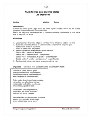 169 
Noraguevaragarcia.blogspot.com Manual de Género Lírico 
Guía de género lírico para séptimo básico 
Las orquídeas 
Nombre _________________________ séptimo ____ fecha ___________ 
Instrucciones Numera los versos para luego ubicar de forma rápida aquellos versos de los cuales queremos hacer comentarios u observaciones Realiza las preguntas de redacción en tu cuaderno anotando previamente el título de la guía, la pregunta y la fecha. 
Actividades 
1. Lee el poema y determina el tipo de estrofa a través del conteo silábico y la rima. 
2. Busca las palabras subrayas en un diccionario y selecciona la acepción que corresponde al uso de la palabra. 
3. Indica la actitud lírica del poema. 
4. Identifica y destaca las siguientes figuras literarias 
Estrofa uno: 3 metáforas, 4 epítetos 
Estrofa dos: 1 personificación, 1 comparación 
Estrofa tres: 1 comparación, 1 epíteto, 1 personificación 
Estrofa cuatro: 1 epíteto, 1 comparación, 1 personificación 
5. Escribamos la primera estrofa de un soneto sobre el mar. 
Orquídeas Soneto de José Santos Chocano, peruano (1875-1934) 
“Ánforas de cristal, airosas galas de enigmáticas formas sorprendentes, diademas propias de apolíneas frentes, adornos dignos de fastuosas salas. En los nudos de un tronco hacen escalas; y ensortijan sus tallos de serpientes, hasta quedar en la altitud pendientes, a manera de pájaros sin alas. Tristes como cabezas pensativas, brotan ellas, sin torpes ligaduras de tirana raíz, libres y altivas; porque también, con lo mezquino en guerra, quieren vivir, como las almas puras, sin un solo contacto con la tierra.” 
 