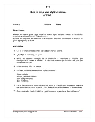 172 
Noraguevaragarcia.blogspot.com Manual de Género Lírico 
Guía de género lírico para séptimo básico 
El maíz 
Nombre _________________________ Séptimo ____ Fecha ___________ 
Instrucciones 
Numera los versos para luego ubicar de forma rápida aquellos versos de los cuales queremos hacer comentarios u observaciones Realiza las preguntas de redacción en tu cuaderno anotando previamente el título de la guía, la pregunta y la fecha. 
Actividades 
1. Lee el poema mientras cuentas las sílabas y marcas la rima. 
2. ¿Qué tipo de texto es y por qué? 
3. Busca las palabras subrayas en un diccionario y selecciona la acepción que corresponde su uso en el contexto. Si hay otras palabras que no conozcas, pide que también se busquen. 
4. Indica la actitud lírica del poema. 
5. Identifica y destaca las siguientes figuras literarias: 
-Cinco epítetos 
-Cuatro personificaciones 
-Dos comparaciones 
-Dos metáforas 
6. Lee el fragmento que aparece más abajo sobre la vida del Santos Chocano y explica qué nos enseña sobre la forma en cómo debemos trabajar para lograr nuestras metas. 
7. De acuerdo a los dos textos leídos, ¿qué destaca en la poesía de Santos Chocano? 
 