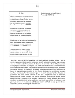 173 
Noraguevaragarcia.blogspot.com Manual de Género Lírico 
El Maiz Soneto de José Santos Chocano 
Peruano (1875-1934) 
“Brota el maíz entre hojas relucientes 
y se destaca en los profundos llanos, 
como si le aclamaran los hispanos 
por rey de las indígenas simientes. 
Entreabrieron tus hojas sonrientes 
al suspiro fugaz de aires livianos; 
deja ver la mazorca, cuyos granos 
fingen hileras de apretados dientes. 
El tallo, que en las hojas se hunde esquivo, 
hace pensar en el ladrón que encierra 
en su crispada mano áureo tesoro, 
¡porque parece un brazo fugitivo 
que se escapa del fondo de la tierra 
con un estuche que revienta en oro!” 
“Absorbido, desde su temprana juventud, por una apasionada vocación literaria y una no menos impetuosa ambición político-social, con tan solo quince años de edad llegó a ocupar -bien es verdad que de forma interina- la dirección de la revista cultural El Perú Ilustrado, cuyas páginas le sirvieron de trampolín para zambullirse de lleno en el panorama literario, político y social de su nación. Pocos meses después, obtuvo el certificado que acreditaba su brillante paso por la enseñanza secundaria y formalizó su ingreso en la facultad de Letras de la prestigiosa universidad de San Marcos, donde pronto se distinguió tanto por sus fecundas inquietudes literarias como por su incesante actividad política. Así, tras la publicación de unos versos satíricos en los que, arropándose bajo el elocuente pseudónimo de Juvenal, criticaba con dureza el régimen dictatorial del general Andrés Avelino Cáceres (1833-1923), fue detenido, condenado a muerte, sometido a un tétrico simulacro de ajusticiamiento (en el que llegó a estar frente a un pelotón de fusileros) y, a la postre, encerrado en un calabozo de El Callao. Allí, imposibilitado para el ejercicio de sus actividades políticas, se entregó de lleno a su otra 
 
