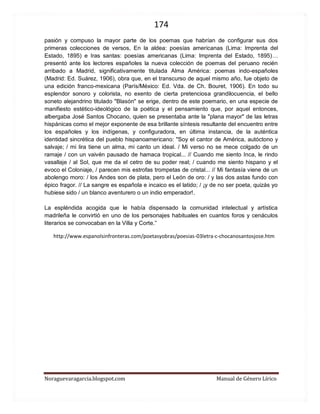 174 
Noraguevaragarcia.blogspot.com Manual de Género Lírico 
pasión y compuso la mayor parte de los poemas que habrían de configurar sus dos primeras colecciones de versos, En la aldea: poesías americanas (Lima: Imprenta del Estado, 1895) e Iras santas: poesías americanas (Lima: Imprenta del Estado, 1895)… presentó ante los lectores españoles la nueva colección de poemas del peruano recién arribado a Madrid, significativamente titulada Alma América: poemas indo-españoles (Madrid: Ed. Suárez, 1906), obra que, en el transcurso de aquel mismo año, fue objeto de una edición franco-mexicana (París/México: Ed. Vda. de Ch. Bouret, 1906). En todo su esplendor sonoro y colorista, no exento de cierta pretenciosa grandilocuencia, el bello soneto alejandrino titulado "Blasón" se erige, dentro de este poemario, en una especie de manifiesto estético-ideológico de la poética y el pensamiento que, por aquel entonces, albergaba José Santos Chocano, quien se presentaba ante la "plana mayor" de las letras hispánicas como el mejor exponente de esa brillante síntesis resultante del encuentro entre los españoles y los indígenas, y configuradora, en última instancia, de la auténtica identidad sincrética del pueblo hispanoamericano: "Soy el cantor de América, autóctono y salvaje; / mi lira tiene un alma, mi canto un ideal. / Mi verso no se mece colgado de un ramaje / con un vaivén pausado de hamaca tropical... // Cuando me siento Inca, le rindo vasallaje / al Sol, que me da el cetro de su poder real; / cuando me siento hispano y el evoco el Coloniaje, / parecen mis estrofas trompetas de cristal... // Mi fantasía viene de un abolengo moro: / los Andes son de plata, pero el León de oro: / y las dos astas fundo con épico fragor. // La sangre es española e incaico es el latido; / ¡y de no ser poeta, quizás yo hubiese sido / un blanco aventurero o un indio emperador!. 
La espléndida acogida que le había dispensado la comunidad intelectual y artística madrileña le convirtió en uno de los personajes habituales en cuantos foros y cenáculos literarios se convocaban en la Villa y Corte.” 
http://www.espanolsinfronteras.com/poetasyobras/poesias-03letra-c-chocanosantosjose.htm 
 