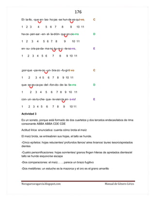 176 
Noraguevaragarcia.blogspot.com Manual de Género Lírico 
El- ta-llo, -que en- las- ho-jas -se hun-de es-qui-vo, C 
1 2 3 4 5 6 7 8 9 10 11 
ha-ce- pen-sar –en- el- la-drón- que en-cie-rra D 
1 2 3 4 5 6 7 8 9 10 11 
en- su- cris-pa-da- ma-no áu-re-o –te-so-ro, E 
1 2 3 4 5 6 7 8 9 10 11 
¡por-que –pa-re-ce –un- bra-zo –fu-gi-ti-vo C 
1 2 3 4 5 6 7 8 9 10 11 
que- se es-ca-pa- del –fon-do- de- la- tie-rra D 
1 2 3 4 5 6 7 8 9 10 11 
con- un- es-tu-che- que- re-vien-ta en- o-ro! E 
1 2 3 4 5 6 7 8 9 10 11 
Actividad 3 
Es un soneto, porque está formado de dos cuartetos y dos tercetos endecasílabos de rima consonante ABBA ABBA CDE CDE 
Actitud lírica: enunciativa: cuenta cómo brota el maíz 
El maíz brota, se entreabren sus hojas, el tallo se hunde. 
-Cinco epítetos: hojas relucientes/ profundos llanos/ aires livianos/ áureo tesoro/apretados dientes 
-Cuatro personificaciones: hojas sonrientes/ granos fingen hileras de apretados dientes/el tallo se hunde esquivo/se escapa 
-Dos comparaciones: el maíz… …parece un brazo fugitivo 
-Dos metáforas: un estuche es la mazorca y el oro es el grano amarillo 
 