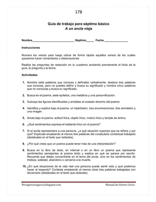 178 
Noraguevaragarcia.blogspot.com Manual de Género Lírico 
Guía de género lírico para séptimo básico 
A un ancla vieja 
Nombre___________________________ Séptimo_____ Fecha _______________ 
Instrucciones 
Numera los versos para luego ubicar de forma rápida aquellos versos de los cuales queremos hacer comentarios u observaciones 
Realiza las preguntas de redacción en tu cuaderno anotando previamente el título de la guía, la pregunta y la fecha. 
Actividades 
1. Nombra siete palabras que conoces y defínelas verbalmente, destaca tres palabras que conoces, pero no puedes definir y busca su significado y nombra cinco palabras que no conozcas y busca su significado. 
2. Busca en el poema: siete epítetos, una metáfora y una personificación. 
3. Subraya las figuras identificadas y anótalas al costado derecho del poema. 
4. Identifica y explica bajo el poema: un hipérbaton, tres enumeraciones, tres asíndeton y una imagen. 
5. Anota bajo el poema: actitud lírica, objeto lírico, motivo lírico y temple de ánimo. 
6. ¿Qué sentimientos expresa el hablante lírico en el poema? 
7. Si el ancla representara a una persona, ¿a qué situación supones que se refiere y por qué? Explícate empleando al menos tres palabras del vocabulario contextual trabajado (destácalas en el texto que redactes). 
8. ¿Por qué crees que un poema puede tener más de una interpretación? 
9. Busca en tu libro de texto, en internet o en un libro un poema que represente sentimientos semejantes al poema leído y explica en qué se parece por escrito. Recuerda que debes concentrarte en el tema del ancla, sino en los sentimientos de tristeza, soledad, abandono o cercanía a la muerte. 
10. ¿En qué situaciones de la vida real una persona puede sentir esto y qué podemos hacer al respecto? Contesta empleando al menos otras tres palabras trabajadas con diccionario (destácalas en el texto que redactes). 
 