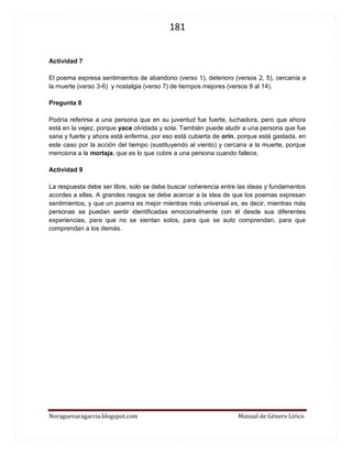 181 
Noraguevaragarcia.blogspot.com Manual de Género Lírico 
Actividad 7 
El poema expresa sentimientos de abandono (verso 1), deterioro (versos 2, 5), cercanía a la muerte (verso 3-6) y nostalgia (verso 7) de tiempos mejores (versos 9 al 14). 
Pregunta 8 
Podría referirse a una persona que en su juventud fue fuerte, luchadora, pero que ahora está en la vejez, porque yace olvidada y sola. También puede aludir a una persona que fue sana y fuerte y ahora está enferma, por eso está cubierta de orín, porque está gastada, en este caso por la acción del tiempo (sustituyendo al viento) y cercana a la muerte, porque menciona a la mortaja, que es lo que cubre a una persona cuando fallece. 
Actividad 9 
La respuesta debe ser libre, solo se debe buscar coherencia entre las ideas y fundamentos acordes a ellas. A grandes rasgos se debe acercar a la idea de que los poemas expresan sentimientos, y que un poema es mejor mientras más universal es, es decir, mientras más personas se puedan sentir identificadas emocionalmente con él desde sus diferentes experiencias, para que no se sientan solos, para que se auto comprendan, para que comprendan a los demás. 
 
