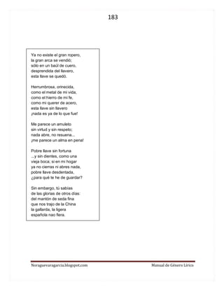 183 
Noraguevaragarcia.blogspot.com Manual de Género Lírico 
Ya no existe el gran ropero, 
la gran arca se vendió; 
sólo en un baúl de cuero, 
desprendida del llavero, 
esta llave se quedó. 
Herrumbrosa, orinecida, 
como el metal de mi vida, 
como el hierro de mi fe, 
como mi querer de acero, 
esta llave sin llavero 
¡nada es ya de lo que fue! 
Me parece un amuleto 
sin virtud y sin respeto; 
nada abre, no resuena... 
¡me parece un alma en pena! 
Pobre llave sin fortuna 
...y sin dientes, como una 
vieja boca; si en mi hogar 
ya no cierras ni abres nada, 
pobre llave desdentada, 
¿para qué te he de guardar? 
Sin embargo, tú sabías 
de las glorias de otros días: 
del mantón de seda fina 
que nos trajo de la China 
la gallarda, la ligera 
española nao fiera. 
 