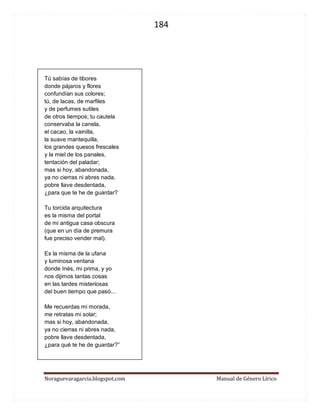 184 
Noraguevaragarcia.blogspot.com Manual de Género Lírico 
Tú sabías de tibores 
donde pájaros y flores 
confundían sus colores; 
tú, de lacas, de marfiles 
y de perfumes sutiles 
de otros tiempos; tu cautela 
conservaba la canela, 
el cacao, la vainilla, 
la suave mantequilla, 
los grandes quesos frescales 
y la miel de los panales, 
tentación del paladar; 
mas si hoy, abandonada, 
ya no cierras ni abres nada, 
pobre llave desdentada, 
¿para que te he de guardar? 
Tu torcida arquitectura 
es la misma del portal 
de mi antigua casa obscura 
(que en un día de premura 
fue preciso vender mal). 
Es la misma de la ufana 
y luminosa ventana 
donde Inés, mi prima, y yo 
nos dijimos tantas cosas 
en las tardes misteriosas 
del buen tiempo que pasó... 
Me recuerdas mi morada, 
me retratas mi solar; 
mas si hoy, abandonada, 
ya no cierras ni abres nada, 
pobre llave desdentada, 
¿para qué te he de guardar?” 
 