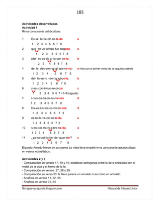 185 
Noraguevaragarcia.blogspot.com Manual de Género Lírico 
Actividades desarrolladas 
Actividad 1 
Rima consonante aabbcddaac 
1 Es-ta- lla-ve-cin-ce-la-da a 
1 2 3 4 5 6 7 8 
2 que en un tiempo fue colgada a 
1 2 3 4 5 6 7 8 
3 (del- es-tra-do a- la-can-ce-la, b 
1 2 3 4 5 6 7 8 
4 de- la- des-pen-sa al- gra-ne-ro) e rima con el primer verso de la segunda estrofa 
1 2 3 4 5 6 7 8 
5 del- lla-ve-ro –de- la a-bue-la, b 
1 2 3 4 5 6 7 8 
6 y en- con-ti-nuo-re-pi-car c 
1 2 3 4 5 6 7 +1=8 (aguda) 
7 i-nun-da-ba-de-ru-mo-res d 
1 2 3 4 5 6 7 8 
8 los-ve-tus-tos-co-rre-do-res; d 
1 2 3 4 5 6 7 8 
9 es-ta-lla-ve-cin-ce-la-da, a 
1 2 3 4 5 6 7 8 
10 si-no-cie-rra-ni a-bre-na-da, a 
1 2 3 4 5 6 7 8 
11 ¿pa-ra-qué-la he- de- guar-dar? c 
1 2 3 4 5 6 7 8 
El poeta Amado Nervo en su poema La vieja llave empleó rima consonante aabebcddaac en versos octosílabos. 
Actividades 2 y 3 
- Comparación en versos 17, 18 y 19: establece semejanza entre la llave orinecida con el metal de la vida y el hierro de la fe. 
- Comparación en versos 27, 28 y 29. 
- Comparación en verso 23: la llave parece un amuleto o es como un amuleto 
- Anáfora en versos 11, 32, 55 
- Anáfora en versos 31, 54  