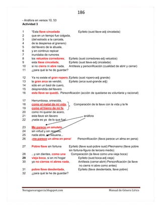 186 
Noraguevaragarcia.blogspot.com Manual de Género Lírico 
- Anáfora en versos 10, 53 
Actividad 3 
1 “Esta llave cincelada Epíteto (sust llave-adj cincelada) 
2 que en un tiempo fue colgada, 
3 (del estrado a la cancela, 
4 de la despensa al granero) 
5 del llavero de la abuela, 
6 y en continuo repicar 
7 inundaba de rumores 
8 los vetustos corredores; Epíteto (sust corredores-adj vetustos) 
9 esta llave cincelada, Epíteto (sust llave-adj cincelada) 
10 si no cierra ni abre nada, Antítesis y personificación (cualidad de abrir y cerrar) 
11 ¿para qué la he de guardar? 
12 Ya no existe el gran ropero, Epíteto (sust ropero-adj grande) 
13 la gran arca se vendió; Epíteto (arca sust-grande adj) 
14 sólo en un baúl de cuero, 
15 desprendida del llavero 
16 esta llave se quedó. Personificación (acción de quedarse es voluntaria y racional) 
17 Herrumbosa, orinecida, 
18 como el metal de mi vida, Comparación de la llave con la vida y la fe 
19 como el hierro de mi fe, 
20 como mi querer de acero, 
21 esta llave sin llavero anáfora 
22 ¡nada es ya de lo que fue! 
23 Me parece un amuleto 
24 sin virtud y sin respeto; 
25 nada abre, no resuena... 
26 ¡me parece un alma en pena! Personificación (llave parece un alma en pena) 
27 Pobre llave sin fortuna Epíteto (llave sust-pobre sust) Pleonasmo (llave pobre 
sin fortuna-figura de tercero medio) 
28 ...y sin dientes, como una Comparación (la llave como una vieja boca) 
29 vieja boca, si en mi hogar Epíteto (sust boca-adj vieja) 
30 ya no cierras ni abres nada, Antítesis (cerrar-abrir) Personificación (la llave 
no cierra ni abre como antes) 
31 pobre llave desdentada, Epíteto (llave desdentada, llave pobre) 
32 ¿para qué te he de guardar? 
 
