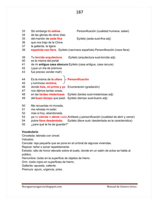 187 
Noraguevaragarcia.blogspot.com Manual de Género Lírico 
33 Sin embargo tú sabías Personificación (cualidad humana: saber) 
34 de las glorias de otros días: 
35 del mantón de seda fina Epíteto (seda sust-fina adj) 
36 que nos trajo de la China 
37 la gallarda, la ligera 
38 española nao fiera. Epíteto (nao/nave española) Personificación (nave fiera) 
39 Tu torcida arquitectura Epíteto (arquitectura sust-torcida adj) 
40 es la misma del portal 
41 de mi antigua casa obscura Epíteto (casa antigua, casa oscura) 
42 (¡que un día de premura 
43 fue preciso vender mal!) 
44 Es la misma de la ufana Personificación 
45 y luminosa ventana, 
46 donde Inés, mi prima y yo Enumeración (gradación) 
47 nos dijimos tantas cosas, 
48 en las tardes misteriosas Epíteto (tardes sust-misteriosas adj) 
49 del buen tiempo que pasó. Epíteto (tiempo sust-bueno adj) 
50 Me recuerdas mi morada, 
51 me retratas mi solar; 
52 mas si hoy, abandonada, 
53 ya no cierras ni abres nada, Antítesis y personificación (cualidad de abrir y cerrar) 
54 pobre llave desdentada, Epíteto (llave sust- desdentada es la característica) 
55 ¿para qué te he de guardar?” 
Vocabulario 
Cincelada: labrada con cincel. 
Vetustos: 
Cancela: reja pequeña que se pone en el umbral de algunas viviendas. 
Repicar: tañer o sonar repetidamente. 
Estrado: sitio de honor elevado sobre el suelo, donde en un salón de actos se habla al público. 
Herrumbre: óxido en la superficie de objetos de hierro. 
Orín: óxido rojizo en superficies de hierro. 
Gallarda: apuesta, valiente. 
Premura: apuro, urgencia, prisa. 
 