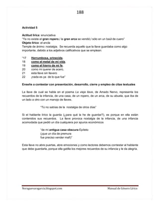 188 
Noraguevaragarcia.blogspot.com Manual de Género Lírico 
Actividad 5 
Actitud lírica: enunciativa 
“Ya no existe el gran ropero,/ la gran arca se vendió;/ sólo en un baúl de cuero” 
Objeto lírico: el ancla 
Temple de ánimo: nostalgia. Se recuerda aquello que la llave guardaba como algo importante, debido a los adjetivos calificativos que se emplean: 
“17 Herrumbosa, orinecida, 
18 como el metal de mi vida, 
19 como el hierro de mi fe, 
20 como mi querer de acero, 
21 esta llave sin llavero 
22 ¡nada es ya de lo que fue” 
Enseñe a contestar con presentación, desarrollo, cierre y empleo de citas textuales 
La llave de cual se habla en el poema La vieja llave, de Amado Nervo, representa los recuerdos de la infancia, de una casa, de un ropero, de un arca, de su abuela, que iba de un lado a otro con un manojo de llaves. 
“Tú no sabías de la nostalgia de otros días” 
Si el hablante lírico la guarda (¿para qué la he de guardar?), es porque en ella están contenidos sus recuerdos. La llave provoca nostalgia de la infancia, de una infancia acomodada que pedió un día cualquiera por apuros económicos 
“de mi antigua casa obscura Epíteto 
(¡que un día de premura 
fue preciso vender mal!)” 
Esta llave no abre puertas, abre emociones y como lectores debemos contestar al hablante que debe guardarla, porque ella gatilla los mejores recuerdos de su infancia y le da alegría. 
 