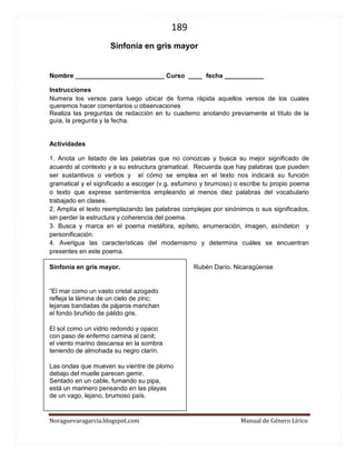 189 
Noraguevaragarcia.blogspot.com Manual de Género Lírico 
Guía de género lírico: Sinfonía en gris mayor 
Nombre _________________________ Curso ____ fecha ___________ 
Instrucciones Numera los versos para luego ubicar de forma rápida aquellos versos de los cuales queremos hacer comentarios u observaciones Realiza las preguntas de redacción en tu cuaderno anotando previamente el título de la guía, la pregunta y la fecha. 
Actividades 
1. Anota un listado de las palabras que no conozcas y busca su mejor significado de acuerdo al contexto y a su estructura gramatical. Recuerda que hay palabras que pueden ser sustantivos o verbos y el cómo se emplea en el texto nos indicará su función gramatical y el significado a escoger (v.g. esfumino y brumoso) o escribe tu propio poema o texto que exprese sentimientos empleando al menos diez palabras del vocabulario trabajado en clases. 
2. Amplía el texto reemplazando las palabras complejas por sinónimos o sus significados, sin perder la estructura y coherencia del poema. 
3. Busca y marca en el poema metáfora, epíteto, enumeración, imagen, asíndeton y personificación. 
4. Averigua las características del modernismo y determina cuáles se encuentran presentes en este poema. 
Sinfonía en gris mayor. Rubén Darío. Nicaragüense 
“El mar como un vasto cristal azogado refleja la lámina de un cielo de zinc; lejanas bandadas de pájaros manchan el fondo bruñido de pálido gris. El sol como un vidrio redondo y opaco con paso de enfermo camina al cenit; el viento marino descansa en la sombra teniendo de almohada su negro clarín. Las ondas que mueven su vientre de plomo debajo del muelle parecen gemir. Sentado en un cable, fumando su pipa, está un marinero pensando en las playas de un vago, lejano, brumoso país.  