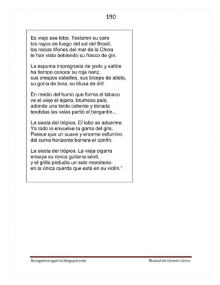 190 
Noraguevaragarcia.blogspot.com Manual de Género Lírico 
Es viejo ese lobo. Tostaron su cara los rayos de fuego del sol del Brasil; los recios tifones del mar de la China le han visto bebiendo su frasco de gin. La espuma impregnada de yodo y salitre ha tiempo conoce su roja nariz, sus crespos cabellos, sus bíceps de atleta, su gorra de lona, su blusa de dril. En medio del humo que forma el tabaco ve el viejo el lejano, brumoso país, adonde una tarde caliente y dorada tendidas las velas partió el bergantín... La siesta del trópico. El lobo se aduerme. Ya todo lo envuelve la gama del gris. Parece que un suave y enorme esfumino del curvo horizonte borrara el confín. La siesta del trópico. La vieja cigarra ensaya su ronca guitarra senil, y el grillo preludia un solo monótono en la única cuerda que está en su violín.” 
 