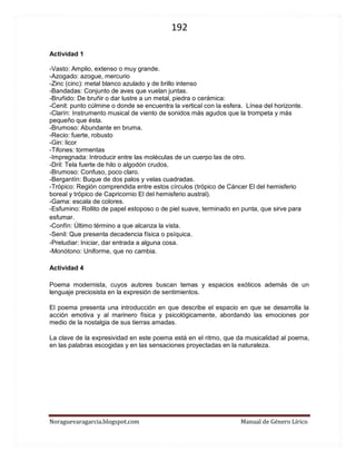192 
Noraguevaragarcia.blogspot.com Manual de Género Lírico 
Actividad 1 
-Vasto: Amplio, extenso o muy grande. 
-Azogado: azogue, mercurio 
-Zinc (cinc): metal blanco azulado y de brillo intenso 
-Bandadas: Conjunto de aves que vuelan juntas. 
-Bruñido: De bruñir o dar lustre a un metal, piedra o cerámica: 
-Cenit: punto cúlmine o donde se encuentra la vertical con la esfera. Línea del horizonte. 
-Clarín: Instrumento musical de viento de sonidos más agudos que la trompeta y más pequeño que ésta. 
-Brumoso: Abundante en bruma. 
-Recio: fuerte, robusto 
-Gin: licor 
-Tifones: tormentas 
-Impregnada: Introducir entre las moléculas de un cuerpo las de otro. 
-Dril: Tela fuerte de hilo o algodón crudos. 
-Brumoso: Confuso, poco claro. 
-Bergantín: Buque de dos palos y velas cuadradas. 
-Trópico: Región comprendida entre estos círculos (trópico de Cáncer El del hemisferio boreal y trópico de Capricornio El del hemisferio austral). 
-Gama: escala de colores. 
-Esfumino: Rollito de papel estoposo o de piel suave, terminado en punta, que sirve para esfumar. 
-Confín: Último término a que alcanza la vista. 
-Senil: Que presenta decadencia física o psíquica. 
-Preludiar: Iniciar, dar entrada a alguna cosa. 
-Monótono: Uniforme, que no cambia. 
Actividad 4 
Poema modernista, cuyos autores buscan temas y espacios exóticos además de un lenguaje preciosista en la expresión de sentimientos. 
El poema presenta una introducción en que describe el espacio en que se desarrolla la acción emotiva y al marinero física y psicológicamente, abordando las emociones por medio de la nostalgia de sus tierras amadas. 
La clave de la expresividad en este poema está en el ritmo, que da musicalidad al poema, en las palabras escogidas y en las sensaciones proyectadas en la naturaleza. 
 
