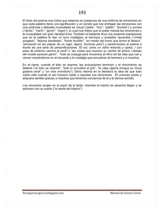 193 
Noraguevaragarcia.blogspot.com Manual de Género Lírico 
El título del poema nos indica que estamos en presencia de una sinfonía de emociones en que cada palabra tiene una significación y un sonido que nos entregan las emociones con una profunda y delicada musicalidad es visual (“plata”, “cinc”, “pálido”, “bruñido”) y sonora (“viento”, “clarín”, “gemir”, “negro”), lo cual nos indica que el poeta mezcla las emociones y la musicalidad con gran claridad lírica. También el hablante lírico nos presenta expresiones que en la palabra le dan un tono nostálgico al borrosos y ansiados recuerdos (“cristal azogado”, “lejanas bandadas”, “fondo bruñido”, “en medio del humo que forma el tabaco”, “pensando en las playas de un vago, lejano, brumoso país”) y parsimonioso al poema a través de una serie de personificaciones “El sol, como un vidrio redondo y opaco, / con paso de enfermo camina al cenit” o “las ondas que mueven su vientre de plomo / debajo del muelle parecen gemir”. Todo se conjuga para movernos al ritmo de las olas que van y vienen meciéndonos en el recuerdo y la nostalgia que envuelven al marinero y a nosotros. 
En el cierre, cuando el lobo se duerme, las evocaciones terminan y el movimiento se detiene (“el lobo se duerme”, “todo lo envuelve el gris”, “la vieja cigarra ensaya su ronca guitarra senil” y “un solo monótono”). Darío retoma en la literatura la idea de que todo cobra vida cuando el ser humano habla o expresa sus emociones. El universo existe y adquiere sentido gracias a nosotros que tenemos conciencia de él y le damos sentido. 
Los recuerdos surgen en el sopor de la tarde, mientras el marino se aduerme llegan y se esfuman con su sueño (“la siesta del trópico”). 
 