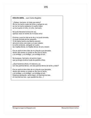 195 
Noraguevaragarcia.blogspot.com Manual de Género Lírico 
ERA EN ABRIL. Juan Carlos Bagiletto 
“¿Sabes, hermano, lo triste que estoy? Se me ha hecho vuelo de trinos y sangre la voz, se me ha hecho pedazos mi sueño mejor, se ha muerto mi niño, mi niño, hermano. No pudo llenarse la boca de voz, apenas vacio el vientre de mi dulce amor. Enorme y azul la vida se le dio y no pudo tomarla, no pudo tomarla de tan pequeño. Yo le había hecho una blanca canción del amor entre una nube y un pez volador; lo soñé corriendo, abrigado en sudor, las mejillas llenas, la mejillas llenas de sol y dulzor. Era en abril el ritmo tibio de mi chiquito que danzaba, dentro del vientre un prado en flor era su lecho y el ombligo, y el ombligo, y el ombligo el sol... No busques, hermano, el camino mejor, que ya tengo el alma muda de pedirle a Dios. ¿Qué hacemos ahora, mi dulzura y yo, con dos pechos llenos, con dos pechos llenos de leche y dolor? Era en abril el ritmo tibio de mi chiquito que danzaba, dentro del vientre un prado en flor era su lecho, y el ombligo, y el ombligo, y el ombligo el sol... Estamos pensando, sería mejor, el marcharnos tres, el marcharnos tres...que quedarnos dos...)” 
 