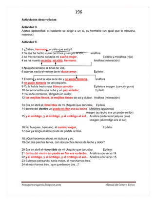 196 
Noraguevaragarcia.blogspot.com Manual de Género Lírico 
Actividades desarrolladas 
Actividad 3 
Actitud apostrófica: el hablante se dirige a un tú, su hermano (un igual que lo escucha, nosotros) 
Actividad 5 
1 ¿Sabes, hermano, lo triste que estoy? 
2 Se me ha hecho vuelo de trinos y sangre la voz, anáfora 
3 se me ha hecho pedazos mi sueño mejor, Epíteto y metáfora (hijo) 
4 se ha muerto mi niño, mi niño, hermano. Anáfora (reiteración) 
5 No pudo llenarse la boca de voz, 
6 apenas vacío el vientre de mi dulce amor. Epíteto 
7 Enorme y azul la vida se le dio y no pudo tomarla, anáfora 
8 no pudo tomarla de tan pequeño. 
9 Yo le había hecho una blanca canción Epíteto e imagen (canción pura) 
10 del amor entre una nube y un pez volador; Epíteto 
11 lo soñé corriendo, abrigado en sudor, 
12 las mejillas llenas, la mejillas llenas de sol y dulzor. Anáfora (reiteración) 
13 Era en abril el ritmo tibio de mi chiquito que danzaba, Epíteto 
14 dentro del vientre un prado en flor era su lecho Metáfora (placenta) 
Imagen (su lecho era un prado en flor) 
15 y el ombligo, y el ombligo, y el ombligo el sol... Anáfora (reiteración)elipsis (era) 
Imagen (el ombligo era el sol) 
16 No busques, hermano, el camino mejor, Epíteto 
17 que ya tengo el alma muda de pedirle a Dios. 
18 ¿Qué hacemos ahora, mi dulzura y yo, 
19 con dos pechos llenos, con dos pechos llenos de leche y dolor? 
20 Era en abril el ritmo tibio de mi chiquito que danzaba, Epíteto 
21 dentro del vientre un prado en flor era su lecho, Anáfora con verso 14 
22 y el ombligo, y el ombligo, y el ombligo el sol... Anáfora con verso 15 
23 Estamos pensando, sería mejor, el marcharnos tres, 
24 el marcharnos tres...que quedarnos dos...)” 
 