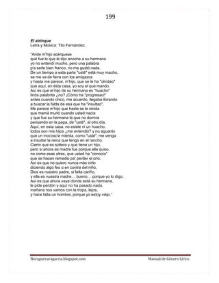 199 
Noraguevaragarcia.blogspot.com Manual de Género Lírico 
El atrinque Letra y Música: Tito Fernández. “Ande m'hijo acérquese qué fue lo que le dijo anoche a su hermana yo no entendí mucho, pero una palabra p'a serle bien franco, no me gustó nada. De un tiempo a esta parte "usté" está muy macho, se me va de farra con los amigazos y hasta me parece, m'hijo, que se le ha "olvidao" que aquí, en ésta casa, yo soy el que mando. Así es que el hijo de su hermana es "huacho" linda palabrita ¿no? ¡Cómo ha "progresao!" antes cuando chico, me acuerdo, llegaba llorando a buscar la falda de esa que ha "insultao". Me parece m'hijo que hasta se le olvida que mamá murió cuando usted nacía y que fue su hermana la que no dormía pensando en la papa, de "usté", al otro día. Aquí, en esta casa, no existe ni un huacho, todos son mis hijos ¿me entendió? y no aguanto que un mocoso'e mierda, como "usté", me venga a insultar la reina que tengo en el rancho. Cierto que es soltera y que tiene un hijo, pero si ahora es madre fue porque ella quiso, no como esas otras, que usted ha "conocío" que se hacen remedio pa' perder el crío. Así es que no quiero nunca más oírlo diciendo algo feo o en contra del niño, Dios es nuestro padre, si falta cariño, y ella es nuestra madre… bueno… porque yo lo digo. Así es que ahora vaya donde está su hermana, le pide perdón y aquí no ha pasado nada, mañana nos vamos con la tropa, lejos, y hace falta un hombre, porque yo estoy viejo.” 
 