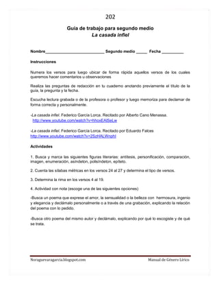 202 
Noraguevaragarcia.blogspot.com Manual de Género Lírico 
Guía de género lírico para segundo medio 
La casada infiel 
Nombre___________________________ Segundo medio _____ Fecha __________ 
Instrucciones 
Numera los versos para luego ubicar de forma rápida aquellos versos de los cuales queremos hacer comentarios u observaciones 
Realiza las preguntas de redacción en tu cuaderno anotando previamente el título de la guía, la pregunta y la fecha. 
Escucha lectura grabada o de la profesora o profesor y luego memoriza para declamar de forma correcta y personalmente. 
-La casada infiel. Federico García Lorca. Recitado por Alberto Cano Menassa. 
http://www.youtube.com/watch?v=hhoxEAlSeLw 
-La casada infiel. Federico García Lorca. Recitado por Eduardo Falces 
http://www.youtube.com/watch?v=2SzHALWnphI 
Actividades 
1. Busca y marca las siguientes figuras literarias: antítesis, personificación, comparación, imagen, enumeración, asíndeton, polisíndeton, epíteto. 
2. Cuenta las sílabas métricas en los versos 24 al 27 y determina el tipo de versos. 
3. Determina la rima en los versos 4 al 19. 
4. Actividad con nota (escoge una de las siguientes opciones) 
-Busca un poema que exprese el amor, la sensualidad o la belleza con hermosura, ingenio y elegancia y declámalo personalmente o a través de una grabación, explicando la relación del poema con lo pedido. 
-Busca otro poema del mismo autor y declámalo, explicando por qué lo escogiste y de qué se trata. 
 