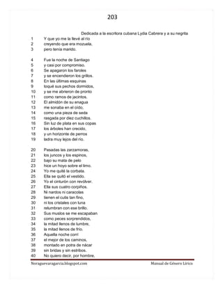 203 
Noraguevaragarcia.blogspot.com Manual de Género Lírico 
Dedicada a la escritora cubana Lydia Cabrera y a su negrita 
1 Y que yo me la llevé al río 
2 creyendo que era mozuela, 
3 pero tenía marido. 
4 Fue la noche de Santiago 
5 y casi por compromiso. 
6 Se apagaron los faroles 
7 y se encendieron los grillos. 
8 En las últimas esquinas 
9 toqué sus pechos dormidos, 
10 y se me abrieron de pronto 
11 como ramos de jacintos. 
12 El almidón de su enagua 
13 me sonaba en el oído, 
14 como una pieza de seda 
15 rasgada por diez cuchillos. 
16 Sin luz de plata en sus copas 
17 los árboles han crecido, 
18 y un horizonte de perros 
19 ladra muy lejos del río. 
20 Pasadas las zarzamoras, 
21 los juncos y los espinos, 
22 bajo su mata de pelo 
23 hice un hoyo sobre el limo. 
24 Yo me quité la corbata. 
25 Ella se quitó el vestido. 
26 Yo el cinturón con revólver. 
27 Ella sus cuatro corpiños. 
28 Ni nardos ni caracolas 
29 tienen el cutis tan fino, 
30 ni los cristales con luna 
31 relumbran con ese brillo. 
32 Sus muslos se me escapaban 
33 como peces sorprendidos, 
34 la mitad llenos de lumbre, 
35 la mitad llenos de frío. 
36 Aquella noche corrí 
37 el mejor de los caminos, 
38 montado en potra de nácar 
39 sin bridas y sin estribos. 
40 No quiero decir, por hombre,  