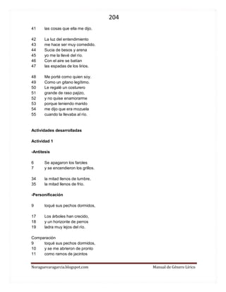 204 
Noraguevaragarcia.blogspot.com Manual de Género Lírico 
41 las cosas que ella me dijo. 
42 La luz del entendimiento 
43 me hace ser muy comedido. 
44 Sucia de besos y arena 
45 yo me la llevé del río. 
46 Con el aire se batían 
47 las espadas de los lirios. 
48 Me porté como quien soy. 
49 Como un gitano legítimo. 
50 Le regalé un costurero 
51 grande de raso pajizo, 
52 y no quise enamorarme 
53 porque teniendo marido 
54 me dijo que era mozuela 
55 cuando la llevaba al río. 
Actividades desarrolladas 
Actividad 1 
-Antítesis 
6 Se apagaron los faroles 
7 y se encendieron los grillos. 
34 la mitad llenos de lumbre, 
35 la mitad llenos de frío. 
-Personificación 
9 toqué sus pechos dormidos, 
17 Los árboles han crecido, 
18 y un horizonte de perros 
19 ladra muy lejos del río. 
Comparación 
9 toqué sus pechos dormidos, 
10 y se me abrieron de pronto 
11 como ramos de jacintos 
 