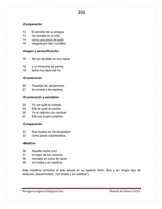 205 
Noraguevaragarcia.blogspot.com Manual de Género Lírico 
-Comparación 
12 El almidón de su enagua 
13 me sonaba en el oído, 
14 como una pieza de seda 
15 rasgada por diez cuchillos. 
-Imagen y personificación 
16 Sin luz de plata en sus copas 
18 y un horizonte de perros 
19 ladra muy lejos del río. 
-Enumeración 
20 Pasadas las zarzamoras, 
21 los juncos y los espinos, 
-Enumeración y asíndeton 
24 Yo me quité la corbata. 
25 Ella se quitó el vestido. 
26 Yo el cinturón con revólver. 
27 Ella sus cuatro corpiños. 
-Comparación 
32 Sus muslos se me escapaban 
33 como peces sorprendidos, 
-Metáfora 
36 Aquella noche corrí 
37 el mejor de los caminos, 
38 montado en potra de nácar 
39 sin bridas y sin estribos. 
Esta metáfora simboliza el acto sexual en su aspecto físico, libre y sin ningún tipo de ataduras, descontrolado (“sin bridas y sin estribos”). 
 