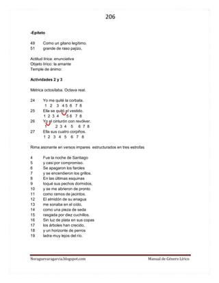 206 
Noraguevaragarcia.blogspot.com Manual de Género Lírico 
-Epíteto 
49 Como un gitano legítimo. 
51 grande de raso pajizo, 
Actitud lírica: enunciativa 
Objeto lírico: la amante 
Temple de ánimo: 
Actividades 2 y 3 
Métrica octosílaba. Octava real. 
24 Yo me quité la corbata. 
1 2 3 4 5 6 7 8 
25 Ella se quitó el vestido. 
1 2 3 4 5 6 7 8 
26 Yo el cinturón con revólver. 
1 2 3 4 5 6 7 8 
27 Ella sus cuatro corpiños. 
1 2 3 4 5 6 7 8 
Rima asonante en versos impares estructurados en tres estrofas 
4 Fue la noche de Santiago 
5 y casi por compromiso. 
6 Se apagaron los faroles 
7 y se encendieron los grillos. 
8 En las últimas esquinas 
9 toqué sus pechos dormidos, 
10 y se me abrieron de pronto 
11 como ramos de jacintos. 
12 El almidón de su enagua 
13 me sonaba en el oído, 
14 como una pieza de seda 
15 rasgada por diez cuchillos. 
16 Sin luz de plata en sus copas 
17 los árboles han crecido, 
18 y un horizonte de perros 
19 ladra muy lejos del río. 
 