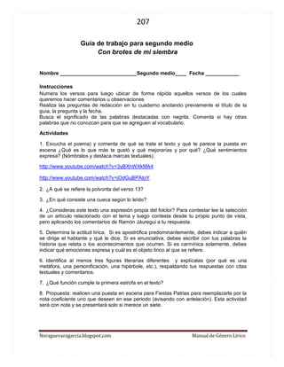 207 
Noraguevaragarcia.blogspot.com Manual de Género Lírico 
Guía de género lírico para segundo medio 
Con brotes de mi siembra 
Nombre ___________________________Segundo medio____ Fecha ____________ 
Instrucciones Numera los versos para luego ubicar de forma rápida aquellos versos de los cuales queremos hacer comentarios u observaciones Realiza las preguntas de redacción en tu cuaderno anotando previamente el título de la guía, la pregunta y la fecha. Busca el significado de las palabras destacadas con negrita. Comenta si hay otras palabras que no conozcan para que se agreguen al vocabulario. Actividades 1. Escucha el poema) y comenta de qué se trata el texto y qué te parece la puesta en escena ¿Qué es lo que más te gustó y qué mejorarías y por qué? ¿Qué sentimientos expresa? (Nómbralos y destaca marcas textuales). 
http://www.youtube.com/watch?v=3yBXhWXkMA4 
http://www.youtube.com/watch?v=jOdGuBPAtoY 2. ¿A qué se refiere la polvorita del verso 13? 3. ¿En qué consiste una cueca según lo leído? 4. ¿Consideras este texto una expresión propia del folclor? Para contestar lee la selección de un artículo relacionado con el tema y luego contesta desde tu propio punto de vista, pero aplicando los comentarios de Ramón Jáuregui a tu respuesta. 5. Determina la actitud lírica. Si es apostrófica predominantemente, debes indicar a quién se dirige el hablante y qué le dice. Si es enunciativa, debes escribir con tus palabras la historia que relata o los acontecimientos que ocurren. Si es carmínica solamente, debes indicar qué emociones expresa y cuál es el objeto lírico al que se refiere. 6. Identifica al menos tres figuras literarias diferentes y explícalas (por qué es una metáfora, una personificación, una hipérbole, etc.), respaldando tus respuestas con citas textuales y comentarios. 7. ¿Qué función cumple la primera estrofa en el texto? 8. Propuesta: realicen una puesta en escena para Fiestas Patrias para reemplazarla por la nota coeficiente uno que deseen en ese periodo (avisando con antelación). Esta actividad será con nota y se presentará solo si merece un siete. 
 