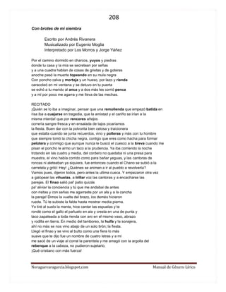 208 
Noraguevaragarcia.blogspot.com Manual de Género Lírico 
Con brotes de mi siembra 
Escrito por Andrés Rivanera 
Musicalizado por Eugenio Moglia 
Interpretado por Los Morros y Jorge Yáñez 
Por el camino dormido en charcos, yuyos y piedras 
donde tu casa y la mía se secretean por señas 
y a una cuadra hablan de cosas de grietas y de goteras 
anoche pasó la muerte topeando en su mula negra 
Con poncho calva y mortaja y un hueso, por lazo y rienda 
caracoleó en mi ventana y se detuvo en tu puerta 
se echó a tu marido al anca y a dos más les corrió penca 
y a mí por poco me agarra y me lleva de las mechas. 
RECITADO 
¡Quién se lo iba a imaginar, pensar que una remolienda que empezó batida en 
risa iba a cuajarse en tragedia, que la amistad y el cariño se irían a la 
misma mierda! que por rencores añejos 
correría sangre fresca y en ensalada de tajos picaríamos 
la fiesta. Buen dar con la polvorita bien celosa y traicionera 
que estalla cuando se junta recuerdos, vino y polleras y más con tu hombre 
que siempre tomó la chicha negra, contigo que eres como hacha para formar 
pelotera y conmigo que aunque nunca le buscó el cuesco a la breva cuando me 
pisan el poncho le armo un taco a la prudencia. Ya iba corriendo la noche 
trotando en las cuatro y media, del cordero no quedaba ni una presa para 
muestra, el vino había corrido como para bañar yeguas, y las cantoras de 
roncas ni aleteaban ya siquiera, fue entonces cuando el Chano se subió a la 
carretela y gritó: Hey! ¿Quiénes se animan a ir al pueblo a revolverla? 
Vamos pues, dijeron todos, pero antes la ultima cueca. Y empezaron otra vez 
a galopear las vihuelas, a trillar voz las cantoras y a encacharse las 
parejas. El finao salió pal' patio quizás 
pa' aliviar la conciencia y tú que me andabai de antes 
con risitas y con señas me agarraste por un ala y a la cancha 
la pareja! Dimos la vuelta del brazo, los demás hicieron 
rueda. Tú te subiste la falda hasta mostrar media pierna. 
Yo tiré al suelo la manta, hice cantar las espuelas y te 
rondé como el gallo el pañuelo en ala y cresta en una de punta y 
taco zapateada a toda rienda con aro en el mismo vaso, abrazo 
y rodilla en tierra. En medio del tamboreo, la huifa y la sonajera, 
ahí no más se nos vino abajo de un solo tirón; la fiesta. 
Llegó el finao y se vino al bulto como una fiera lo más 
suave que te dijo fue un nombre de cuatro letras y a mí 
me sacó de un viaje al corral la parentela y me amagó con la argolla del 
rebenque a la cabeza, no pudieron sujetarlo, 
¡Qué cristiano con más fuerza! 
 