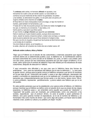 209 
Noraguevaragarcia.blogspot.com Manual de Género Lírico 
Tu entenao pidió cartas, mi hermano afianzó mi apuesta y nos 
trenzamos los cuatro a dar por donde cayera. La cosa desde un 
comienzo se puso hedionda de fea volaron los garabatos, los platos 
y las botellas, se alborotaron los gallos, no sé quién pisó a la perra y el 
mujerío chillaba como chancho en la batea. 
El finao fierro en mano charqueaba el aire a la ciega, un tajo me mordió el 
hombro, pelé también mi herramienta y ya!...... 
Y hasta ahí no más me acuerdo porque una manta de niebla me tupió al rojo 
los ojos, la memoria y la conciencia. Y aquí estoy, a lo 
hecho pecho y que sea lo que Dios quiera. 
El que monte un pingo chúcaro que aguante que corcovea. 
Harto lo siento por ti pero tiraste la piedra, aunque ahora escondai la 
mano. ¡Quién te mando a hacerme señas!, a bailar sola conmigo y a mostrar 
tanto la pierna sabiendo bien que al finao siempre le hostigó la idea. 
De que si se dio en el gusto y te ganó por las buenas se llevó terreno arado 
y con brotes de mi siembra. 
Vos de la fiesta al velorio, yo al hospital y a 
la celda. ¡Qué tal, ah! ¡Cuando me invitai otra vez a bailar cueca, oh! 
Artículo sobre cultura, ética y folclor “Digo que el Folklore es el estudio de las costumbres y creencias populares que siguen viviendo dentro de un determinado pueblo y que lo folklórico es la manifestación externa de esas costumbres tal y como se dan en la realidad. Es, pues, un todo o una unidad, pero con dos caras, porque son las costumbres populares las que dan origen al folklore y no al revés, salvo quizá que el nombre de folklórico haya sido ideado por los estudiosos de esas costumbres, después de descubrir el folklore. Y aquí encuentro otra dificultad y es que creo que lo folklórico tiene dos formas de entenderse. Uno, para los estudiosos del folklore que le dan la definición (…) y otra para la gente común, porque para la gente común lo folklórico empieza a ser tal en el momento en el que deja de ser “costumbre del pueblo” y pasa a ser algo estilizado, desraizado del pueblo y convertido en espectáculo que ya no es realizado por el pueblo sino por algunas personas que, independientemente que forman parte o no del mismo, tienen como “oficio” o como profesión, representar periódicamente y previo salario ese folklore que ya no es del pueblo. En este sentido pareciera que se ha establecido una ruptura entre el folklore y lo folklórico porque mientras que el folklore se define como el estudio de lo que es propio de las clases populares, lo folklórico pasa a ser entendido como aquello que puede ser “abstraído” o “separado” del pueblo, para ser mostrado, por profesionales, como una atracción a los turistas, espectáculo que al producir dinero, no para el pueblo a quien pertenece el folklore, sino para quienes montan el espectáculo, se le da el nombre de folklórico y es fomentado más como fuente de dinero que como algo del pueblo y al hacer esto le están robando a ese pueblo su cultura y su palabra y lo dejan “inculto”.  