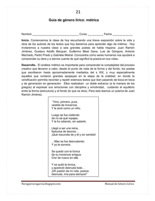 21 
Noraguevaragarcia.blogspot.com Manual de Género Lírico 
Guía de género lírico: métrica 
Nombre ______________________________ Curso __________ Fecha _____________ 
Inicio. Comencemos la clase de hoy escuchando una breve exposición sobre la vida y obra de los autores de los textos que hoy leeremos para aprender algo de métrica. Hoy invitaremos a nuestra clase a seis grandes poetas de habla hispana: Juan Ramón Jiménez, Gustavo Adolfo Bécquer, Guillermo Blest Gana, Luis de Góngora, Antonio Machado, Pedro Prado y Gabriela Mistral. Conocerlos como seres humanos nos ayudará a comprender su obra y a darnos cuenta de qué significó la poesía en sus vidas. 
Desarrollo. El análisis métrico es importante para comprender la complejidad del proceso creativo que llevaron a cabo, desde el punto de vista de la forma y del fondo, los poetas que escribieron hasta aproximadamente mediados del s XIX, y muy especialmente aquellos que contaron grandes epopeyas en la etapa de la oralidad, en donde la versificación permitía recordar y repetir extensos textos que iban pasando de boca en boca y de generación en generación. Ellos realizaban un doble esfuerzo (a la manera de los griegos) al expresar sus emociones con disciplina y emotividad, cuidando el equilibrio entre la forma (estructura) y el fondo (lo que se dice). Para esto leamos un poema de Juan Ramón Jiménez. 
“Vino, primero, pura, vestida de inocencia. Y la amé como un niño. 
Luego se fue vistiendo de no sé qué ropajes. Y la fui odiando, sin saberlo. 
Llegó a ser una reina, fastuosa de tesoros… ¡Qué iracundia de y él y sin sentido! 
…Mas se fue desnudando. Y yo le sonreía. 
Se quedó con la túnica de su inocencia antigua. Creí de nuevo en ella. 
Y se quitó la túnica, y apareció desnuda toda… ¡Oh pasión de mi vida, poesía desnuda, mía para siempre!”  