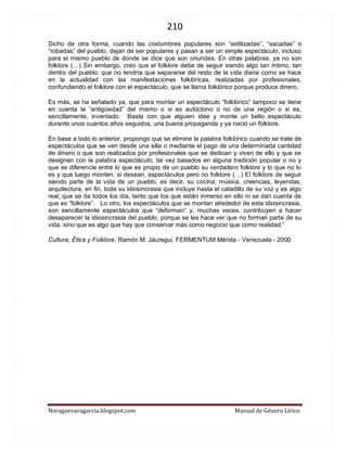 210 
Noraguevaragarcia.blogspot.com Manual de Género Lírico 
Dicho de otra forma, cuando las costumbres populares son “estilizadas”, “sacadas” o “robadas” del pueblo, dejan de ser populares y pasan a ser un simple espectáculo, incluso para el mismo pueblo de donde se dice que son oriundas. En otras palabras, ya no son folklore (…) Sin embargo, creo que el folklore debe de seguir siendo algo tan íntimo, tan dentro del pueblo, que no tendría que separarse del resto de la vida diaria como se hace en la actualidad con las manifestaciones folklóricas, realizadas por profesionales, confundiendo el folklore con el espectáculo, que se llama folklórico porque produce dinero. Es más, se ha señalado ya, que para montar un espectáculo “folklórico” tampoco se tiene en cuenta la “antigüedad” del mismo o si es autóctono o no de una región o si es, sencillamente, inventado. Basta con que alguien idee y monte un bello espectáculo durante unos cuantos años seguidos, una buena propaganda y ya nació un folklore. En base a todo lo anterior, propongo que se elimine la palabra folklórico cuando se trate de espectáculos que se ven desde una silla o mediante el pago de una determinada cantidad de dinero o que son realizados por profesionales que se dedican y viven de ello y que se designen con la palabra espectáculo, tal vez basados en alguna tradición popular o no y que se diferencie entre lo que es propio de un pueblo su verdadero folklore y lo que no lo es y que luego monten, si desean, espectáculos pero no folklore (…) El folklore de seguir siendo parte de la vida de un pueblo, es decir, su cocina, música, creencias, leyendas, arquitectura, en fin, toda su idiosincrasia que incluye hasta el catadillo de su voz y es algo real, que se da todos los día, tanto que los que están inmerso en ello ni se dan cuenta de que es “folklore”. Lo otro, los espectáculos que se montan alrededor de esta idiosincrasia, son sencillamente espectáculos que “deforman” y, muchas veces, contribuyen a hacer desaparecer la idiosincrasia del pueblo, porque se les hace ver que no forman parte de su vida, sino que es algo que hay que conservar más como negocio que como realidad.” 
Cultura, Ética y Folklore. Ramón M. Jáuregui. FERMENTUM Mérida - Venezuela - 2000 
 