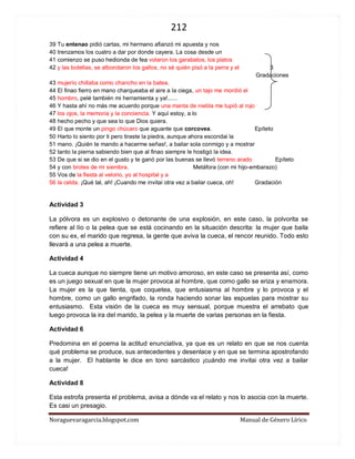 212 
Noraguevaragarcia.blogspot.com Manual de Género Lírico 
39 Tu entenao pidió cartas, mi hermano afianzó mi apuesta y nos 
40 trenzamos los cuatro a dar por donde cayera. La cosa desde un 
41 comienzo se puso hedionda de fea volaron los garabatos, los platos 
42 y las botellas, se alborotaron los gallos, no sé quién pisó a la perra y el 3 
Gradaciones 
43 mujerío chillaba como chancho en la batea. 
44 El finao fierro en mano charqueaba el aire a la ciega, un tajo me mordió el 
45 hombro, pelé también mi herramienta y ya!...... 
46 Y hasta ahí no más me acuerdo porque una manta de niebla me tupió al rojo 
47 los ojos, la memoria y la conciencia. Y aquí estoy, a lo 
48 hecho pecho y que sea lo que Dios quiera. 
49 El que monte un pingo chúcaro que aguante que corcovea. Epíteto 
50 Harto lo siento por ti pero tiraste la piedra, aunque ahora escondai la 
51 mano. ¡Quién te mando a hacerme señas!, a bailar sola conmigo y a mostrar 
52 tanto la pierna sabiendo bien que al finao siempre le hostigó la idea. 
53 De que si se dio en el gusto y te ganó por las buenas se llevó terreno arado Epíteto 
54 y con brotes de mi siembra. Metáfora (con mi hijo-embarazo) 
55 Vos de la fiesta al velorio, yo al hospital y a 
56 la celda. ¡Qué tal, ah! ¡Cuando me invitai otra vez a bailar cueca, oh! Gradación 
Actividad 3 
La pólvora es un explosivo o detonante de una explosión, en este caso, la polvorita se refiere al lío o la pelea que se está cocinando en la situación descrita: la mujer que baila con su ex, el marido que regresa, la gente que aviva la cueca, el rencor reunido. Todo esto llevará a una pelea a muerte. 
Actividad 4 
La cueca aunque no siempre tiene un motivo amoroso, en este caso se presenta así, como es un juego sexual en que la mujer provoca al hombre, que como gallo se eriza y enamora. La mujer es la que tienta, que coquetea, que entusiasma al hombre y lo provoca y el hombre, como un gallo engrifado, la ronda haciendo sonar las espuelas para mostrar su entusiasmo. Esta visión de la cueca es muy sensual, porque muestra el arrebato que luego provoca la ira del marido, la pelea y la muerte de varias personas en la fiesta. 
Actividad 6 
Predomina en el poema la actitud enunciativa, ya que es un relato en que se nos cuenta qué problema se produce, sus antecedentes y desenlace y en que se termina apostrofando a la mujer. El hablante le dice en tono sarcástico ¡cuándo me invitai otra vez a bailar cueca! 
Actividad 8 
Esta estrofa presenta el problema, avisa a dónde va el relato y nos lo asocia con la muerte. Es casi un presagio.  