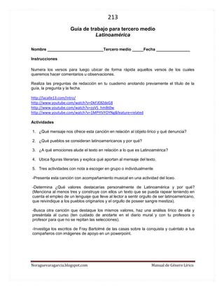 213 
Noraguevaragarcia.blogspot.com Manual de Género Lírico 
Guía de género lírico para tercero medio 
Latinoamérica 
Nombre _________________________Tercero medio _____Fecha _______________ 
Instrucciones 
Numera los versos para luego ubicar de forma rápida aquellos versos de los cuales queremos hacer comentarios u observaciones. 
Realiza las preguntas de redacción en tu cuaderno anotando previamente el título de la guía, la pregunta y la fecha. 
http://lacalle13.com/intro/ 
http://www.youtube.com/watch?v=DkFJE8ZdeG8 
http://www.youtube.com/watch?v=zyVS_hmBt0w 
http://www.youtube.com/watch?v=1MPYtVYDYNg&feature=related 
Actividades 
1. ¿Qué mensaje nos ofrece esta canción en relación al objeto lírico y qué denuncia? 
2. ¿Qué pueblos se consideran latinoamericanos y por qué? 
3. ¿A qué emociones alude el texto en relación a lo que es Latinoamérica? 
4. Ubica figuras literarias y explica qué aportan al mensaje del texto. 
5. Tres actividades con nota a escoger en grupo o individualmente 
-Presenta esta canción con acompañamiento musical en una actividad del liceo. 
-Determina ¿Qué valores destacarías personalmente de Latinoamérica y por qué? (Menciona al menos tres y construye con ellos un texto que se pueda rapear teniendo en cuenta el empleo de un lenguaje que lleve al lector a sentir orgullo de ser latinoamericano, que reivindique a los pueblos originarios y el orgullo de poseer sangre mestiza). 
-Busca otra canción que destaque los mismos valores, haz una análisis lírico de ella y preséntala al curso (ten cuidado de anotarte en el diario mural y con tu profesora o profesor para que no se repitan las selecciones). 
-Investiga los escritos de Fray Bartolmé de las casas sobre la conquista y cuéntalo a tus compañeros con imágenes de apoyo en un powerpoint. 
 