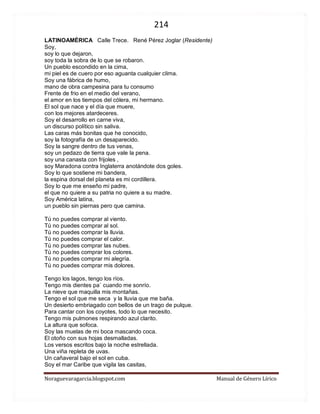 214 
Noraguevaragarcia.blogspot.com Manual de Género Lírico 
LATINOAMÉRICA Calle Trece. René Pérez Joglar (Residente) Soy, soy lo que dejaron, soy toda la sobra de lo que se robaron. Un pueblo escondido en la cima, mi piel es de cuero por eso aguanta cualquier clima. Soy una fábrica de humo, mano de obra campesina para tu consumo Frente de frio en el medio del verano, el amor en los tiempos del cólera, mi hermano. El sol que nace y el día que muere, con los mejores atardeceres. Soy el desarrollo en carne viva, un discurso político sin saliva. Las caras más bonitas que he conocido, soy la fotografía de un desaparecido. Soy la sangre dentro de tus venas, soy un pedazo de tierra que vale la pena. soy una canasta con frijoles , soy Maradona contra Inglaterra anotándote dos goles. Soy lo que sostiene mi bandera, la espina dorsal del planeta es mi cordillera. Soy lo que me enseño mi padre, el que no quiere a su patria no quiere a su madre. Soy América latina, un pueblo sin piernas pero que camina. Tú no puedes comprar al viento. Tú no puedes comprar al sol. Tú no puedes comprar la lluvia. Tú no puedes comprar el calor. Tú no puedes comprar las nubes. Tú no puedes comprar los colores. Tú no puedes comprar mi alegría. Tú no puedes comprar mis dolores. Tengo los lagos, tengo los ríos. Tengo mis dientes pa` cuando me sonrío. La nieve que maquilla mis montañas. Tengo el sol que me seca y la lluvia que me baña. Un desierto embriagado con bellos de un trago de pulque. Para cantar con los coyotes, todo lo que necesito. Tengo mis pulmones respirando azul clarito. La altura que sofoca. Soy las muelas de mi boca mascando coca. El otoño con sus hojas desmalladas. Los versos escritos bajo la noche estrellada. Una viña repleta de uvas. Un cañaveral bajo el sol en cuba. Soy el mar Caribe que vigila las casitas,  