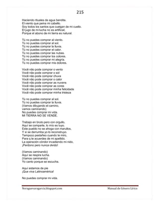 215 
Noraguevaragarcia.blogspot.com Manual de Género Lírico 
Haciendo rituales de agua bendita. El viento que peina mi cabello. Soy todos los santos que cuelgan de mi cuello. El jugo de mi lucha no es artificial, Porque el abono de mi tierra es natural. Tú no puedes comprar al viento. Tú no puedes comprar al sol. Tú no puedes comprar la lluvia. Tú no puedes comprar el calor. Tú no puedes comprar las nubes. Tú no puedes comprar los colores. Tú no puedes comprar mi alegría. Tú no puedes comprar mis dolores. Você não pode comprar o vento Você não pode comprar o sol Você não pode comprar chuva Você não pode comprar o calor Você não pode comprar as nuvens Você não pode comprar as cores Você não pode comprar minha felicidade Você não pode comprar minha tristeza Tú no puedes comprar al sol. Tú no puedes comprar la lluvia. (Vamos dibujando el camino, vamos caminando) No puedes comprar mi vida. MI TIERRA NO SE VENDE. Trabajo en bruto pero con orgullo, Aquí se comparte, lo mío es tuyo. Este pueblo no se ahoga con marullos, Y si se derrumba yo lo reconstruyo. Tampoco pestañeo cuando te miro, Para q te acuerdes de mi apellido. La operación cóndor invadiendo mi nido, ¡Perdono pero nunca olvido! (Vamos caminando) Aquí se respira lucha. (Vamos caminando) Yo canto porque se escucha. Aquí estamos de pie ¡Que viva Latinoamérica! No puedes comprar mi vida.  